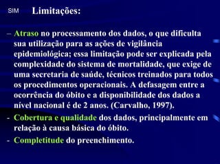 SIM   Limitações:

– Atraso no processamento dos dados, o que dificulta
  sua utilização para as ações de vigilância
  epidemiológica; essa limitação pode ser explicada pela
  complexidade do sistema de mortalidade, que exige de
  uma secretaria de saúde, técnicos treinados para todos
  os procedimentos operacionais. A defasagem entre a
  ocorrência do óbito e a disponibilidade dos dados a
  nível nacional é de 2 anos. (Carvalho, 1997).
- Cobertura e qualidade dos dados, principalmente em
  relação à causa básica do óbito.
- Completitude do preenchimento.
 