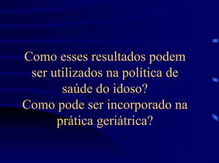 Como esses resultados podem
 ser utilizados na política de
       saúde do idoso?
Como pode ser incorporado na
      prática geriátrica?
 