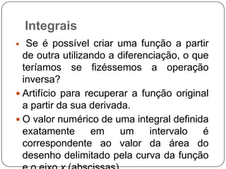 Integrais
Se é possível criar uma função a partir
de outra utilizando a diferenciação, o que
teríamos se fizéssemos a operação
inversa?
 Artifício para recuperar a função original
a partir da sua derivada.
 O valor numérico de uma integral definida
exatamente
em
um
intervalo
é
correspondente ao valor da área do
desenho delimitado pela curva da função


 