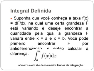 Integral Definida
Suponha que você conheça a taxa f(x)
= dF/dx, na qual uma certa grandeza F
está variando e deseje encontrar a
quantidade pela qual a grandeza F
variará entre x = a e x = b. Você pode
primeiro
encontrar
F
por
antidiferenciação, e então calcular a
diferença:


números a e b são denominados limites de integração

 