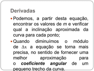 Derivadas
 Podemos, a partir desta equação,

encontrar os valores de m e verificar
qual a inclinação aproximada da
curva para cada ponto;
 Quando
diminuímos o módulo
de Δx a equação se torna mais
precisa, no sentido de fornecer uma
melhor
aproximação
para
o coeficiente angular de um
pequeno trecho da curva.

 