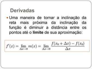 Derivadas
 Uma maneira de tornar a inclinação da

reta mais próxima da inclinação da
função é diminuir a distância entre os
pontos até o limite de sua aproximação:

 