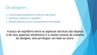 Os designers
 Criam produtos portadores de valores e significado;
 Conciliam o material e o simbólico;
 Projetar significa conviver com paradoxos e contradições.
A busca do equilíbrio entre os aspectos técnicos dos objetos
e de seus aspectos semânticos é o núcleo central do trabalho
do designer, sem privilegiar um lado ou outro.
 