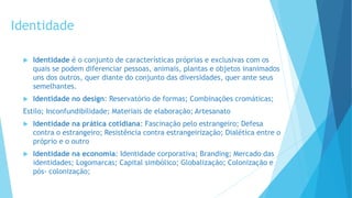 Identidade
 Identidade é o conjunto de características próprias e exclusivas com os
quais se podem diferenciar pessoas, animais, plantas e objetos inanimados
uns dos outros, quer diante do conjunto das diversidades, quer ante seus
semelhantes.
 Identidade no design: Reservatório de formas; Combinações cromáticas;
Estilo; Inconfundibilidade; Materiais de elaboração; Artesanato
 Identidade na prática cotidiana: Fascinação pelo estrangeiro; Defesa
contra o estrangeiro; Resistência contra estrangeirização; Dialética entre o
próprio e o outro
 Identidade na economia: Identidade corporativa; Branding; Mercado das
identidades; Logomarcas; Capital simbólico; Globalização; Colonização e
pós- colonização;
 
