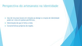 Perspectiva do artesanato na identidade
 Uso de recursos locais em relação ao design e criação de identidade
pode ser visto em países periféricos.
 Valorização do que é feito a mão;
 Características próprias da região.
 