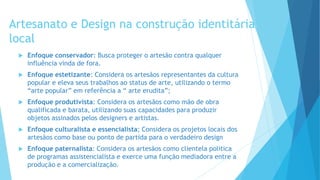Artesanato e Design na construção identitária
local
 Enfoque conservador: Busca proteger o artesão contra qualquer
influência vinda de fora.
 Enfoque estetizante: Considera os artesãos representantes da cultura
popular e eleva seus trabalhos ao status de arte, utilizando o termo
“arte popular” em referência a “ arte erudita”;
 Enfoque produtivista: Considera os artesãos como mão de obra
qualificada e barata, utilizando suas capacidades para produzir
objetos assinados pelos designers e artistas.
 Enfoque culturalista e essencialista; Considera os projetos locais dos
artesãos como base ou ponto de partida para o verdadeiro design
 Enfoque paternalista: Considera os artesãos como clientela politica
de programas assistencialista e exerce uma função mediadora entre a
produção e a comercialização.
 