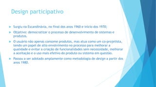 Design participativo
 Surgiu na Escandinávia, no final dos anos 1960 e início dos 1970;
 Objetivo: democratizar o processo de desenvolvimento de sistemas e
produtos.
 O usuário não apenas consome produtos, mas atua como um co-projetista,
tendo um papel de alto envolvimento no processo para melhorar a
qualidade e evitar a criação de funcionalidades sem necessidade, melhorar
a aceitação e o uso mais efetivo do produto ou sistema em questão.
 Passou a ser adotado amplamente como metodologia de design a partir dos
anos 1980.
 