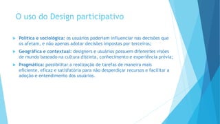 O uso do Design participativo
 Política e sociológica: os usuários poderiam influenciar nas decisões que
os afetam, e não apenas adotar decisões impostas por terceiros;
 Geográfica e contextual: designers e usuários possuem diferentes visões
de mundo baseado na cultura distinta, conhecimento e experiência prévia;
 Pragmática: possibilitar a realização de tarefas de maneira mais
eficiente, eficaz e satisfatória para não desperdiçar recursos e facilitar a
adoção e entendimento dos usuários.
 