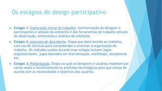 Os estágios do design participativo
 Estágio 1: Exploração inicial do trabalho, familiarização do designer e
participantes e seleção do ambiente e das ferramentas de trabalho através
de observação, entrevistas e análises de artefatos.
 Estágio 2: processo de descoberta. Etapa que dará sentido ao trabalho,
com uso de técnicas para compreender e priorizar a organização do
trabalho. Os métodos usados durante esse estágio incluem jogos
organizacionais, jogos baseados em dramatização, workshops, storyboards
etc.
 Estágio 3: Prototipação. Etapa na qual os designers e usuários modelam por
várias vezes e iterativamente os artefatos tecnológicos para que esteja de
acordo com as necessidades e objetivos dos usuários.
 