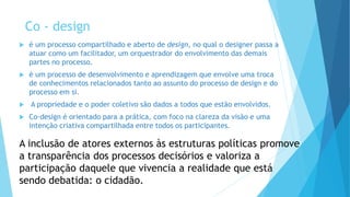 Co - design
 é um processo compartilhado e aberto de design, no qual o designer passa a
atuar como um facilitador, um orquestrador do envolvimento das demais
partes no processo.
 é um processo de desenvolvimento e aprendizagem que envolve uma troca
de conhecimentos relacionados tanto ao assunto do processo de design e do
processo em si.
 A propriedade e o poder coletivo são dados a todos que estão envolvidos.
 Co-design é orientado para a prática, com foco na clareza da visão e uma
intenção criativa compartilhada entre todos os participantes.
A inclusão de atores externos às estruturas políticas promove
a transparência dos processos decisórios e valoriza a
participação daquele que vivencia a realidade que está
sendo debatida: o cidadão.
 