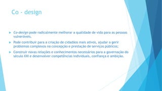 Co - design
 Co-design pode radicalmente melhorar a qualidade de vida para as pessoas
vulneráveis.
 Pode contribuir para a criação de cidadãos mais ativos, ajudar a gerir
problemas complexos na concepção e prestação de serviços públicos;
 Construir novas relações e conhecimentos necessários para a governação do
século XXI e desenvolver competências individuais, confiança e ambição.
 