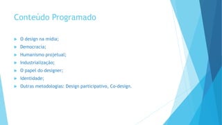 Conteúdo Programado
 O design na mídia;
 Democracia;
 Humanismo projetual;
 Industrialização;
 O papel do designer;
 Identidade;
 Outras metodologias: Design participativo, Co-design.
 