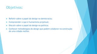 Objetivos:
 Refletir sobre o papel do design na democracia;
 Compreender o que é humanismo projetual;
 Discutir sobre o papel do design na politica;
 Conhecer metodologias do design que podem colaborar na construção
de uma cidade melhor.
 