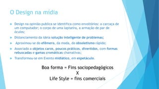 O Design na mídia
 Design na opinião publica se identifica como envoltórios: a carcaça de
um computador; o corpo de uma lapiseira, a armação de par de
óculos;
 Distanciamento da ideia solução inteligente de problemas;
 Aproximou-se do efêmero, da moda, do obsoletismo rápido;
 Associado a objetos caros, poucos práticos, divertidos, com formas
rebuscadas e gamas cromáticas chamativas;
 Transformou-se em Evento midiático, em espetáculo.
Boa forma = Fins sociopedagógicos
X
Life Style = fins comerciais
 