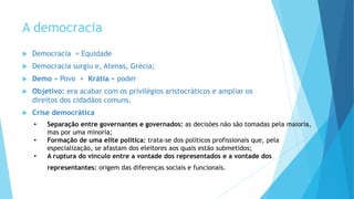 A democracia
 Democracia = Equidade
 Democracia surgiu e, Atenas, Grécia;
 Demo = Povo + Krátia = poder
 Objetivo: era acabar com os privilégios aristocráticos e ampliar os
direitos dos cidadãos comuns.
 Crise democrática
• Separação entre governantes e governados: as decisões não são tomadas pela maioria,
mas por uma minoria;
• Formação de uma elite política: trata-se dos políticos profissionais que, pela
especialização, se afastam dos eleitores aos quais estão submetidos;
• A ruptura do vínculo entre a vontade dos representados e a vontade dos
representantes: origem das diferenças sociais e funcionais.
 