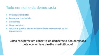 Tudo em nome da democracia
 Invasões colonialista;
 Matanças e bombardeio;
 Genocidios;
 Limpeza étnica;
 Torturas e quebras das leis de convivência internacional, quase
impunemente.
Como recuperar um conceito de democracia não dominada
pela economia e dar-lhe credibilidade?
 