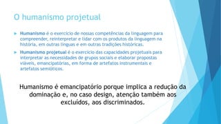 O humanismo projetual
 Humanismo é o exercício de nossas competências da linguagem para
compreender, reinterpretar e lidar com os produtos da linguagem na
história, em outras línguas e em outras tradições históricas.
 Humanismo projetual é o exercício das capacidades projetuais para
interpretar as necessidades de grupos sociais e elaborar propostas
viáveis, emancipatórias, em forma de artefatos instrumentais e
artefatos semióticos.
Humanismo é emancipatório porque implica a redução da
dominação e, no caso design, atenção também aos
excluídos, aos discriminados.
 