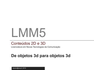 LMM5 
Conteúdos 2D e 3D 
Licenciatura em Novas Tecnologia da Comunicação 
LMM5 
Conteúdos 2D e 3D 
Licenciatura em Novas Tecnologias da Comunicação 
De objetos 3d para objetos 3d 
raposo@ua.pt | 2014 
 