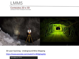 LMM5 
Conteúdos 2D e 3D 
Licenciatura em Novas Tecnologia da Comunicação 
3D Laser Scanning - Underground Mine Mapping 
https://www.youtube.com/watch?v=8HdgliagAds 
raposo@ua.pt | 2014 
 