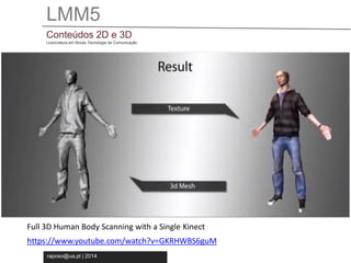 LMM5 
Conteúdos 2D e 3D 
Licenciatura em Novas Tecnologia da Comunicação 
Full 3D Human Body Scanning with a Single Kinect 
https://www.youtube.com/watch?v=GKRHWBS6guM 
raposo@ua.pt | 2014 
 