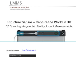 LMM5 
Conteúdos 2D e 3D 
Licenciatura em Novas Tecnologia da Comunicação 
Structure Sensor http://structure.io 
raposo@ua.pt | 2014 
 