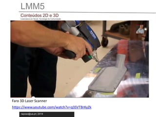 LMM5 
Conteúdos 2D e 3D 
Licenciatura em Novas Tecnologia da Comunicação 
Faro 3D Laser Scanner 
https://www.youtube.com/watch?v=q3SVTBrKyZk 
raposo@ua.pt | 2014 
 