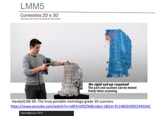 LMM5 
Conteúdos 2D e 3D 
Licenciatura em Novas Tecnologia da Comunicação 
HandySCAN 3D: The truly portable metrology-grade 3D scanners 
https://www.youtube.com/watch?v=rx8FSnVfQTM&index=1&list=PL14B02A99CE44E6AC 
raposo@ua.pt | 2014 
 