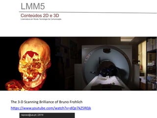 LMM5 
Conteúdos 2D e 3D 
Licenciatura em Novas Tecnologia da Comunicação 
The 3-D Scanning Brilliance of Bruno Frohlich 
https://www.youtube.com/watch?v=dQe7kZ5R0jk 
raposo@ua.pt | 2014 
 