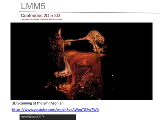 LMM5 
Conteúdos 2D e 3D 
Licenciatura em Novas Tecnologia da Comunicação 
3D Scanning at the Smithsonian 
https://www.youtube.com/watch?v=AWoqTGEw7WA 
raposo@ua.pt | 2014 
 