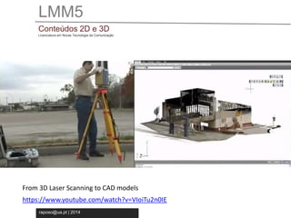 LMM5 
Conteúdos 2D e 3D 
Licenciatura em Novas Tecnologia da Comunicação 
From 3D Laser Scanning to CAD models 
https://www.youtube.com/watch?v=VIoiTu2n0IE 
raposo@ua.pt | 2014 
 