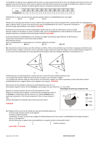 7. O Scrabble é um jogo em que os jogadores têm de retirar, ao acaso, peças de dentro de um saco. Em cada peça está inscrita uma letra. Os
jogadores usam essas letras para tentar construir palavras. Num determinado momento de um jogo de Scrabble entre o Martim e a Leonor
estavam, dentro do saco, 28 peças. Na tabela seguinte indica-se a frequência absoluta de cada letra.




7.1 Retirando, ao acaso, uma peça do saco, qual dos seguintes valores é a probabilidade de sair uma vogal?
(A) 2/7            (B) 3/7            (C) 4/7             (D) 5/7

7.2 Das vinte e oito peças que estavam no saco, o Martim retirou quatro com as quais é possível formar a palavra GATO. Se, imediatamente a
seguir, o Martim retirar, ao acaso, outra peça do saco, qual é a probabilidade de sair a letra T? Apresenta o resultado na
forma de fracção. Não justifiques a tua resposta. TI 07-05-08

8. Pintaram-se as seis faces de um prisma quadrangular regular antes de o cortar em cubos iguais, tal como se pode
observar na figura. Se escolheres, ao acaso, um desses cubos, qual é a probabilidade de o cubo escolhido ter só duas faces
pintadas? Apresenta o resultado na forma de fracção irredutível. Exame 2005

9. No clube desportivo Os Medalhados vai ser sorteada uma viagem aos próximos Jogos Olímpicos. As 90 rifas para o
sorteio foram numeradas de 1 a 90 e foram todas vendidas.
9.1 O João tem 14 anos.
Qual é a probabilidade de a rifa premiada ter um número múltiplo da sua idade?
(A) 1/15                      (B) 2/15                  (C) 1/2                   (D) 1/90

9.2. O pai da Ana e da Sara comprou uma rifa e ofereceu-a às filhas. A Ana e a Sara decidiram que iriam fazer um jogo para escolherem qual
das duas iria fazer a viagem, no caso de a rifa ser a premiada. O jogo consistiria em lançar dois dados, como os representados nas figuras 1 e
2, com a forma de uma pirâmide com 4 faces geometricamente iguais, todas elas triângulos equiláteros e numeradas de 1 a 4.




Combinaram que, em cada lançamento, o número que sai é o que está na face voltada para baixo e que:
• se o produto dos números saídos for menor do que 6 ou igual a 6, vai a Ana fazer a viagem;
• se o produto dos números saídos for maior do que 6, vai a Sara fazer a viagem. Se a rifa for a premiada, as duas irmãs terão a mesma
probabilidade de fazer a viagem? Mostra como chegaste à tua resposta. TI 09-02-09

11.O número de rifas vendidas a cada sócio do clube desportivo variou de 1 a 4.
11.1 O gráfico seguinte mostra, de entre 50 sócios, a percentagem dos que compraram 1, 2, 3 ou 4 rifas.
                                                                                    Percentagem de sócios que compraram rifas
Determina o número de sócios, de entre os 50, que compraram 2 rifas.
11.2 Fez-se uma lista onde se registou o número de rifas compradas por cada um
de 10 sócios. A mediana dessa lista de números é 2,5. Destes 10 sócios houve
quatro que compraram 1 rifa, três que compraram 3 rifas e um que comprou 4
rifas.
Quantas rifas poderá ter comprado cada um dos outros dois sócios?

TI 09-02-09



12. O Miguel verificou que mais de metade das vezes que vê televisão depois das
     22 horas chega atrasado à escola no dia seguinte.
     Considera a seguinte questão:
     «Escolhendo, ao acaso, um dia em que o Miguel vê televisão depois das 22 horas, qual é a probabilidade de ele chegar atrasado à
     escola, no dia seguinte?»
     Dos três valores que se seguem, dois nunca poderão ser a resposta correcta a esta questão. Quais?
                     2                     3                          6
                                                                            Justifica a resposta.
                     5                     5                          5
     Exame 2007- 1.ª chamada




Ano lectivo 2011/2012                                                                         BOM TRABALHO!
 