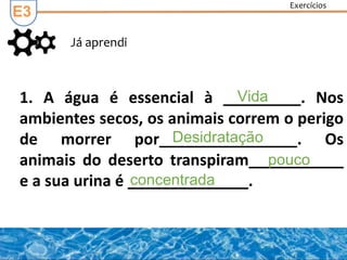 Exercícios
Já aprendi
E3
1. A água é essencial à _________. Nos
ambientes secos, os animais correm o perigo
de morrer por________________. Os
animais do deserto transpiram___________
e a sua urina é ______________.
Vida
Desidratação
pouco
concentrada
 