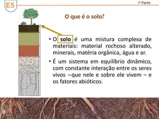 E5
1ª Parte
• O solo é uma mistura complexa de
materiais: material rochoso alterado,
minerais, matéria orgânica, água e ar.
• É um sistema em equilíbrio dinâmico,
com constante interação entre os seres
vivos ̶ que nele e sobre ele vivem – e
os fatores abióticos.
O que é o solo?
 