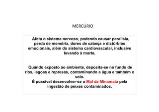 Afeta o sistema nervoso, podendo causar paralisia,
perda de memória, dores de cabeça e distúrbios
emocionais, além do sistema cardiovascular, inclusive
levando à morte.
Quando exposto ao ambiente, deposita-se no fundo de
rios, lagoas e represas, contaminando a água e também o
solo.
É possível desenvolver-se o Mal de Minamata pela
ingestão de peixes contaminados.
MERCÚRIO
 