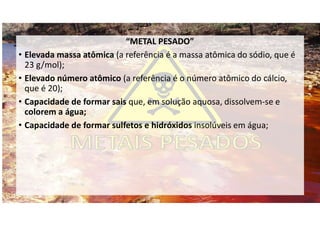 “METAL PESADO”
• Elevada massa atômica (a referência é a massa atômica do sódio, que é
23 g/mol);
• Elevado número atômico (a referência é o número atômico do cálcio,
que é 20);
• Capacidade de formar sais que, em solução aquosa, dissolvem-se e
colorem a água;
• Capacidade de formar sulfetos e hidróxidos insolúveis em água;
 