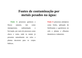 Fontes de contaminação por
metais pesados na água:
Fonte 1: processos químicos e
físicos naturais, tais como
intemperismo, sedimentação e
lixiviação, por meio de processos como
chuva e vento, onde os metais já
presentes naturalmente em solos e
plantas decorrem para os corpos
hídricos.
Fonte 2: processos antrópicos
como lixões, aplicação de
fertilizantes e agrotóxicos no
solo e plantas e efluentes
domésticos e industriais.
 