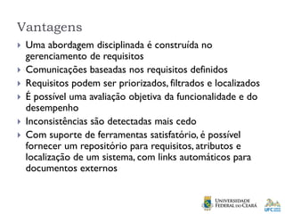 Vantagens
 Uma abordagem disciplinada é construída no
gerenciamento de requisitos
 Comunicações baseadas nos requisitos definidos
 Requisitos podem ser priorizados, filtrados e localizados
 É possível uma avaliação objetiva da funcionalidade e do
desempenho
 Inconsistências são detectadas mais cedo
 Com suporte de ferramentas satisfatório, é possível
fornecer um repositório para requisitos, atributos e
localização de um sistema, com links automáticos para
documentos externos
 