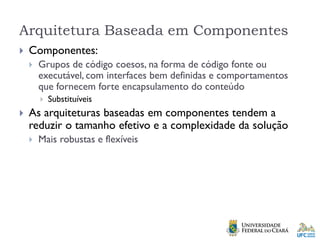Arquitetura Baseada em Componentes
 Componentes:
 Grupos de código coesos, na forma de código fonte ou
executável, com interfaces bem definidas e comportamentos
que fornecem forte encapsulamento do conteúdo
 Substituíveis
 As arquiteturas baseadas em componentes tendem a
reduzir o tamanho efetivo e a complexidade da solução
 Mais robustas e flexíveis
 
