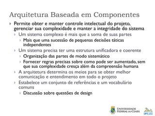Arquitetura Baseada em Componentes
 Permite obter e manter controle intelectual do projeto,
gerenciar sua complexidade e manter a integridade do sistema
 Um sistema complexo é mais que a soma de suas partes
 Mais que uma sucessão de pequenas decisões táticas
independentes
 Um sistema precisa ter uma estrutura unificadora e coerente
 Organização das partes de modo sistemático
 Fornecer regras precisas sobre como pode ser aumentado, sem
que sua complexidade cresça além da compreensão humana
 A arquitetura determina os meios para se obter melhor
comunicação e entendimento em todo o projeto
 Estabelece um conjunto de referências e um vocabulário
comuns
 Discussão sobre questões de design
 