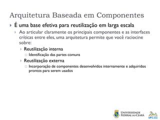Arquitetura Baseada em Componentes
 É uma base efetiva para reutilização em larga escala
 Ao articular claramente os principais componentes e as interfaces
críticas entre eles, uma arquitetura permite que você raciocine
sobre:
 Reutilização interna
 Identificação das partes comuns
 Reutilização externa
 Incorporação de componentes desenvolvidos internamente e adquiridos
prontos para serem usados
 