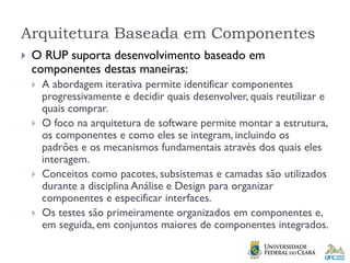 Arquitetura Baseada em Componentes
 O RUP suporta desenvolvimento baseado em
componentes destas maneiras:
 A abordagem iterativa permite identificar componentes
progressivamente e decidir quais desenvolver, quais reutilizar e
quais comprar.
 O foco na arquitetura de software permite montar a estrutura,
os componentes e como eles se integram, incluindo os
padrões e os mecanismos fundamentais através dos quais eles
interagem.
 Conceitos como pacotes, subsistemas e camadas são utilizados
durante a disciplina Análise e Design para organizar
componentes e especificar interfaces.
 Os testes são primeiramente organizados em componentes e,
em seguida, em conjuntos maiores de componentes integrados.
 