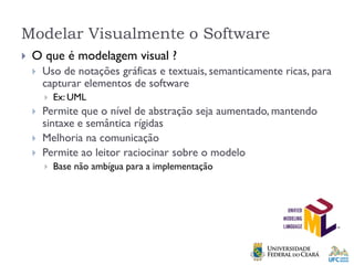 Modelar Visualmente o Software
 O que é modelagem visual ?
 Uso de notações gráficas e textuais, semanticamente ricas, para
capturar elementos de software
 Ex: UML
 Permite que o nível de abstração seja aumentado, mantendo
sintaxe e semântica rígidas
 Melhoria na comunicação
 Permite ao leitor raciocinar sobre o modelo
 Base não ambígua para a implementação
 