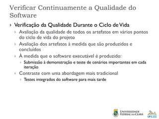 Verificar Continuamente a Qualidade do
Software
 Verificação da Qualidade Durante o Ciclo deVida
 Avaliação da qualidade de todos os artefatos em vários pontos
do ciclo de vida do projeto
 Avaliação dos artefatos à medida que são produzidos e
concluídos
 À medida que o software executável é produzido:
 Submissão à demonstração e teste de cenários importantes em cada
iteração
 Contraste com uma abordagem mais tradicional
 Testes integrados do software para mais tarde
 
