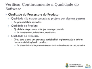 Verificar Continuamente a Qualidade do
Software
 Qualidade do Processo e do Produto
 Qualidade não é acrescentada ao projeto por algumas pessoas
 Responsabilidade de todos
 Qualidade do Produto
 Qualidade do produto principal que é produzido
 Ex: componentes, subsistemas, arquitetura
 Qualidade do Processo
 Grau para o qual um processo aceitável foi implementado e aderiu
durante a fabricação do produto
 Ex: plano da iteração, plano de testes, realizações de caso de uso, modelos
 