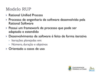 Modelo RUP
 Rational Unified Process
 Processo de engenharia de software desenvolvido pela
Rational Software
 Possui um framework de processo que pode ser
adaptado e estendido
 Desenvolvimento de software é feito de forma iterativa
 Iterações planejadas em:
 Número, duração e objetivos
 Orientado a casos de uso
 