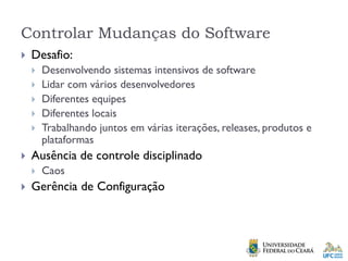 Controlar Mudanças do Software
 Desafio:
 Desenvolvendo sistemas intensivos de software
 Lidar com vários desenvolvedores
 Diferentes equipes
 Diferentes locais
 Trabalhando juntos em várias iterações, releases, produtos e
plataformas
 Ausência de controle disciplinado
 Caos
 Gerência de Configuração
 
