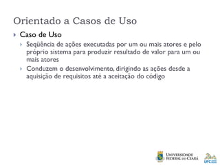 Orientado a Casos de Uso
 Caso de Uso
 Seqüência de ações executadas por um ou mais atores e pelo
próprio sistema para produzir resultado de valor para um ou
mais atores
 Conduzem o desenvolvimento, dirigindo as ações desde a
aquisição de requisitos até a aceitação do código
 