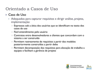 Orientado a Casos de Uso
 Caso de Uso
 Adequados para capturar requisitos e dirigir análise, projeto,
implementação:
 Expressos sob a ótica dos usuários que se identificam no texto dos
casos de uso
 Fácil entendimento pelo usuário
 Contratos entre desenvolvedores e clientes que concordam com o
sistema a ser construído
 Permitem rastreamento de requisitos a partir dos modelos
posteriormente construídos a partir deles
 Permitem decomposição dos requisitos para alocação de trabalho a
equipes e facilitam a gerência de projeto
 