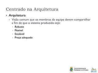 Centrado na Arquitetura
 Arquitetura
 Visão comum que os membros da equipe devem compartilhar
a fim de que o sistema produzido seja:
 Robusto
 Flexível
 Escalável
 Preço adequado
 