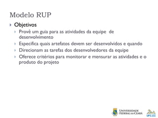 Modelo RUP
 Objetivos
 Provê um guia para as atividades da equipe de
desenvolvimento
 Especifica quais artefatos devem ser desenvolvidos e quando
 Direcionam as tarefas dos desenvolvedores da equipe
 Oferece critérios para monitorar e mensurar as atividades e o
produto do projeto
 
